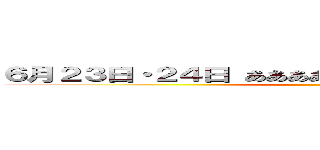 ６月２３日・２４日 あああああああああああああああああああ ()