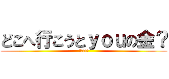 どこへ行こうとｙｏｕの金？ (ハッハッハ)