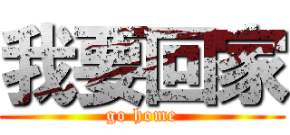 我要回家 (go home)