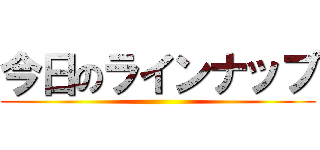 今日のラインナップ ()