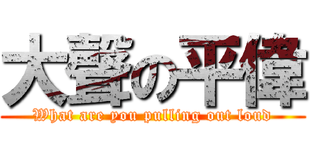 大聲の平偉 (What are you pulling out loud)