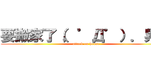 要搬家了（，゜Д゜）．累破 (attack on house)