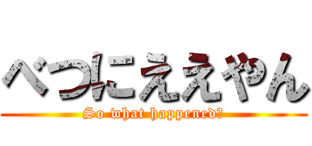 べつにええやん (So what happened?)