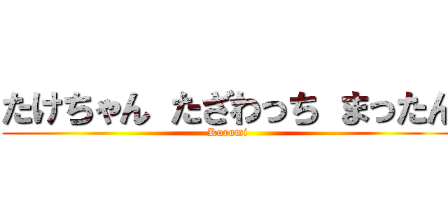 たけちゃん たざわっち まったん (Kurumi)
