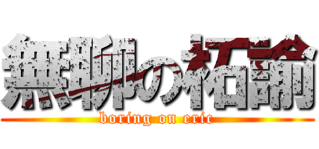 無聊の柘諭 (boring on eric)