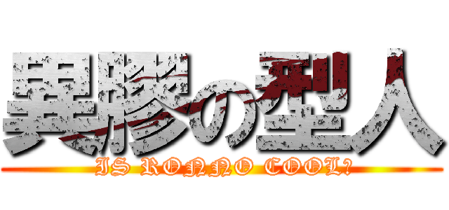 異膠の型人 ( IS RONNO COOL?)