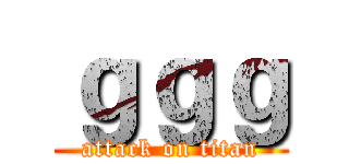 ｇｇｇ (attack on titan)