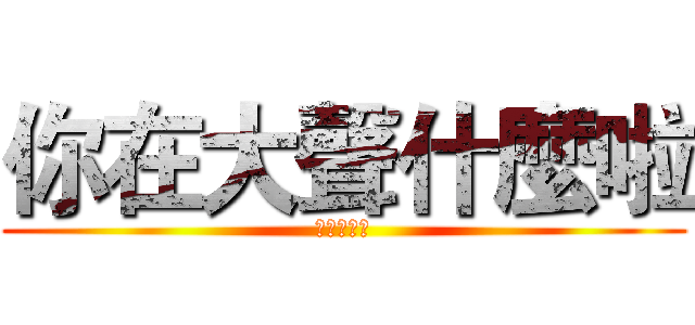 你在大聲什麼啦 (哩咧大聲啥)