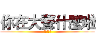 你在大聲什麼啦 (哩咧大聲啥)