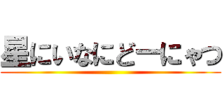 星にいなにどーにゃつ ()