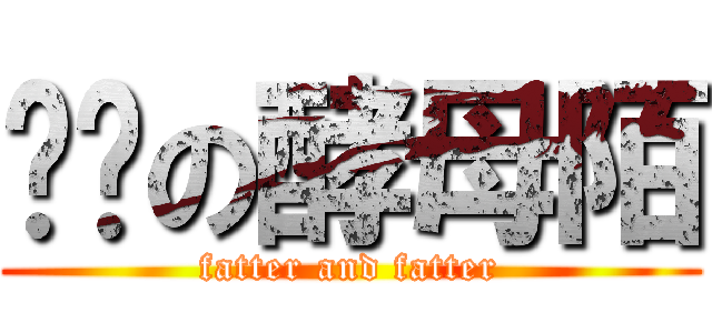 进击の酵母陌 (fatter and fatter)