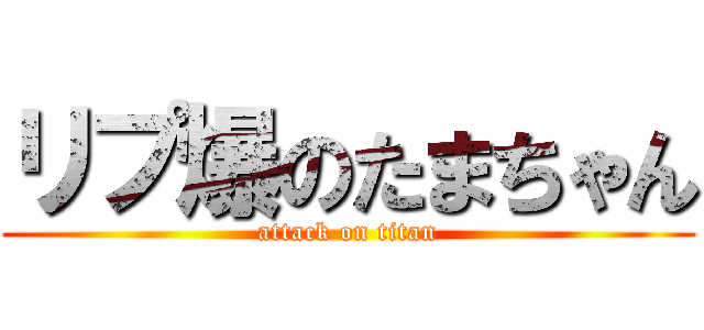 リプ爆のたまちゃん (attack on titan)