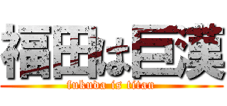 福田は巨漢 (fukuda is titan)