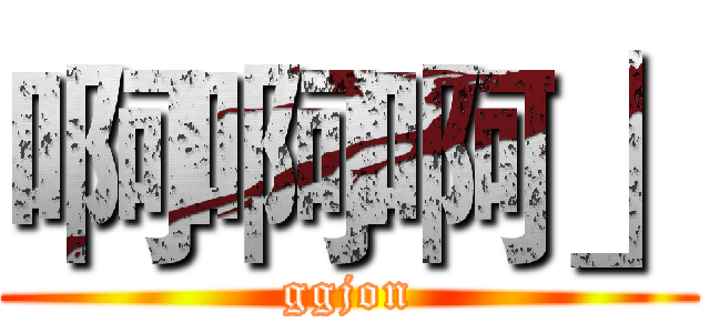 啊啊啊」 (ggjon)
