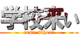 学校来い (come school)