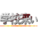 学校来い (come school)