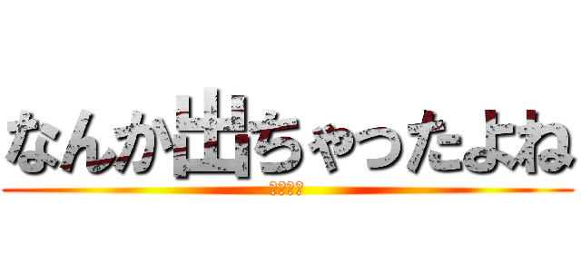なんか出ちゃったよね (ラッキ〜)