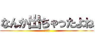 なんか出ちゃったよね (ラッキ〜)