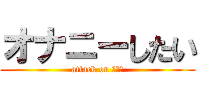 オナニーしたい (attack on ちんこ)