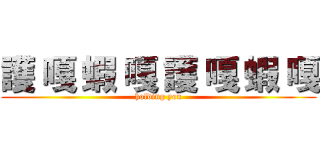 護 嘎 蝦 嘎 護 嘎 蝦 嘎 (holding you)