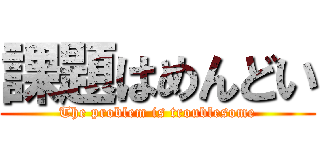 課題はめんどい (The problem is troublesome)
