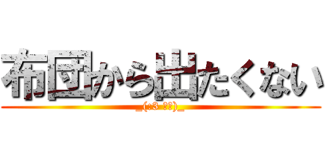 布団から出たくない (_(:3 」∠)_)