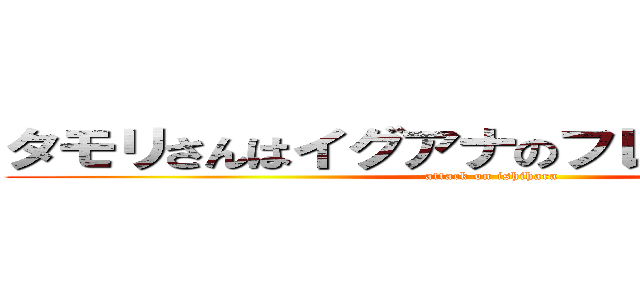 タモリさんはイグアナのフレンズなんだね！ (attack on ishihara)