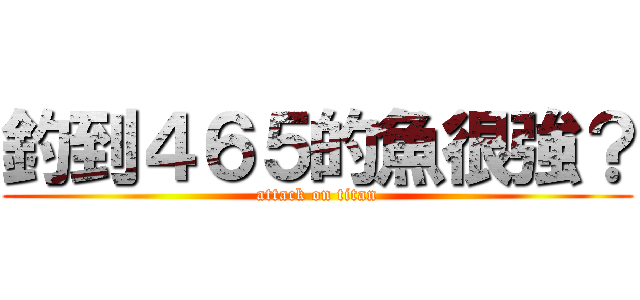 釣到４６５的魚很強？ (attack on titan)