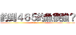 釣到４６５的魚很強？ (attack on titan)