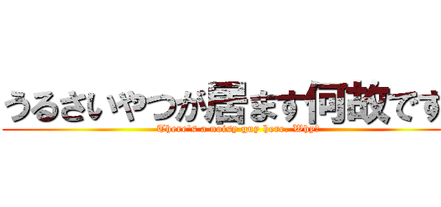 うるさいやつが居ます何故ですか (There's a noisy guy here. Why?)
