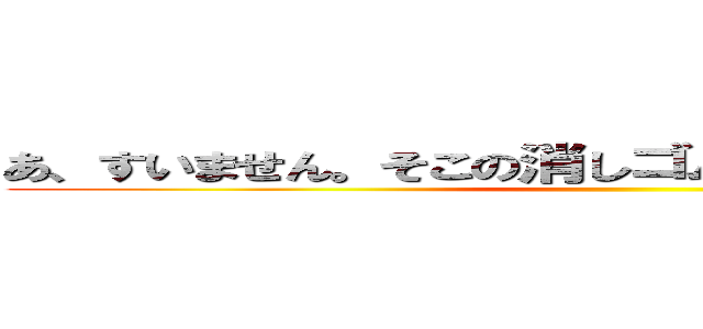 あ、すいません。そこの消しゴム拾ってくれませんか？ ()