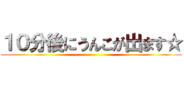 １０分後にうんこが出ます☆ ()