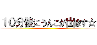 １０分後にうんこが出ます☆ ()