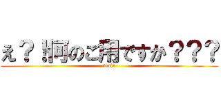 え？！何のご用ですか？？？ (wai?)