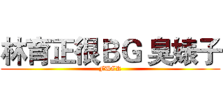 林育正很ＢＧ 臭婊子 (FUCK)