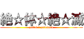 絶☆体☆絶☆滅 (zettai ☆ zetumetu)