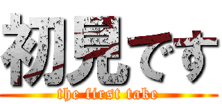 初見です (the first take)