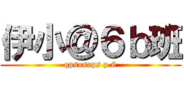 伊小＠６ｂ班 (qpsosaps p.6)