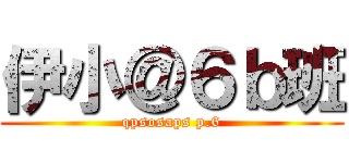 伊小＠６ｂ班 (qpsosaps p.6)