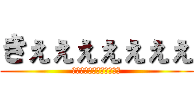 きぇぇぇぇぇぇぇ (うぇぇぇぇえぇえぇぇぇい)