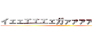 イェェエエエェガァァァァァァァァ！ (ｲｪｪｴｴｴｪガｧｧｧｧｧｧｧ)
