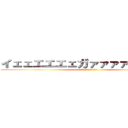 イェェエエエェガァァァァァァァァ！ (ｲｪｪｴｴｴｪガｧｧｧｧｧｧｧ)