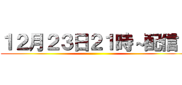 １２月２３日２１時～配信！ ()