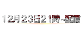 １２月２３日２１時～配信！ ()