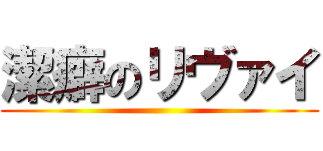 潔癖のリヴァイ ()