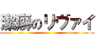 潔癖のリヴァイ ()