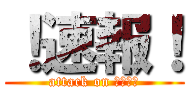 ！速報！ (attack on ハルチマ)