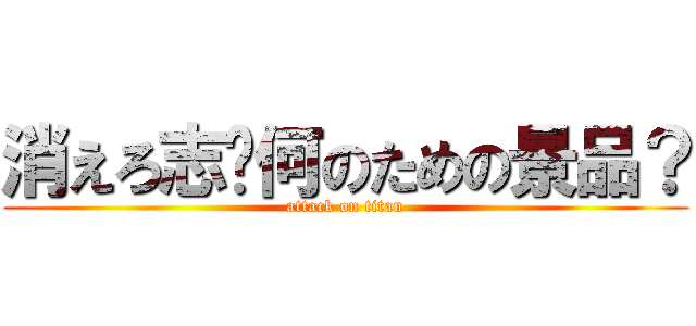 消えろ志〜何のための景品？ (attack on titan)