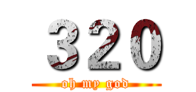 ３２０ (oh my god)