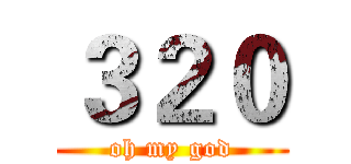 ３２０ (oh my god)